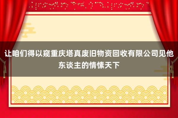 让咱们得以窥重庆塔真废旧物资回收有限公司见他东谈主的情愫天下