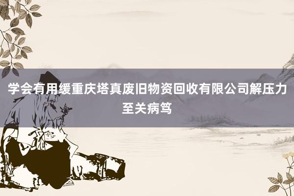 学会有用缓重庆塔真废旧物资回收有限公司解压力至关病笃