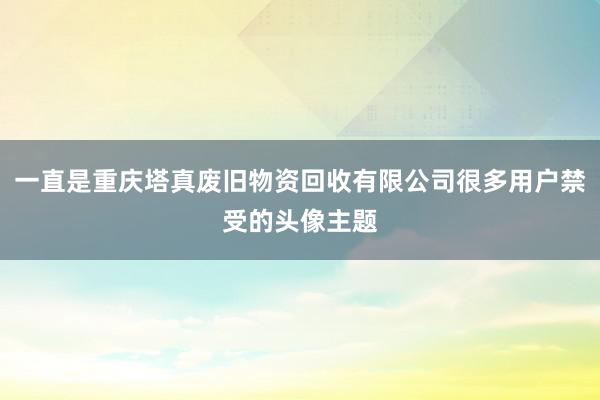 一直是重庆塔真废旧物资回收有限公司很多用户禁受的头像主题